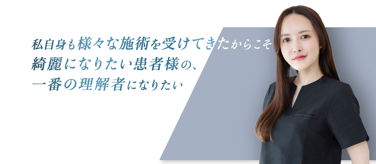 私自身も様々な施術を受けてきたからこそ 綺麗になりたい患者様の、一番の理解者になりたい